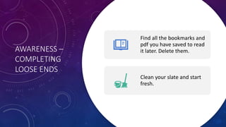 AWARENESS –
COMPLETING
LOOSE ENDS
Find all the bookmarks and
pdf you have saved to read
it later. Delete them.
Clean your slate and start
fresh.
 