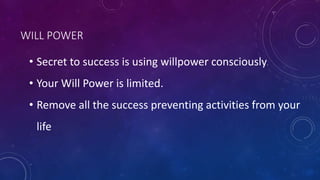 WILL POWER
• Secret to success is using willpower consciously.
• Your Will Power is limited.
• Remove all the success preventing activities from your
life
 