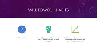 WILL POWER – HABITS
First 7 days is hard. Second 7 days, you will feel resistance
but it is not very hard, you just need
little push.
Third 7 days, it will become like second
nature like brushing your teeth, you
don’t think, you just brush.
 