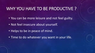 WHY YOU HAVE TO BE PRODUCTIVE ?
• You can be more leisure and not feel guilty.
• Not feel insecure about yourself.
• Helps to be in peace of mind.
• Time to do whatever you want in your life.
 
