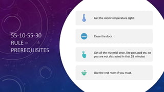 55-10-55-30
RULE –
PREREQUISITES
Get the room temperature right.
Close the door.
Get all the material once, like pen, pad etc, so
you are not distracted in that 55 minutes
Use the rest room if you must.
 