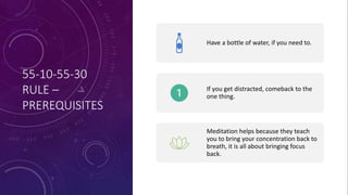 55-10-55-30
RULE –
PREREQUISITES
Have a bottle of water, if you need to.
If you get distracted, comeback to the
one thing.
Meditation helps because they teach
you to bring your concentration back to
breath, it is all about bringing focus
back.
 