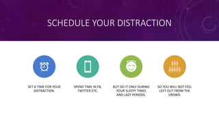 SCHEDULE YOUR DISTRACTION
SET A TIME FOR YOUR
DISTRACTION.
SPEND TIME IN FB,
TWITTER ETC.
BUT DO IT ONLY DURING
YOUR SLEEPY TIMES
AND LAZY PERIODS.
SO YOU WILL NOT FEEL
LEFT OUT FROM THE
CROWD.
 