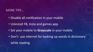 MORE TIPS ..
• Disable all notification in your mobile
• Uninstall FB, Insta and games app.
• Set your mobile to Grayscale in your mobile
• Don’t use internet for looking up words in dictionary
while reading
 