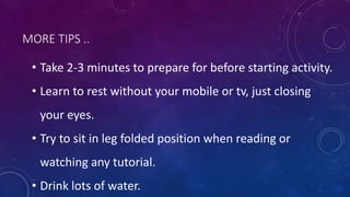MORE TIPS ..
• Take 2-3 minutes to prepare for before starting activity.
• Learn to rest without your mobile or tv, just closing
your eyes.
• Try to sit in leg folded position when reading or
watching any tutorial.
• Drink lots of water.
 