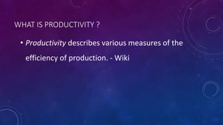 WHAT IS PRODUCTIVITY ?
• Productivity describes various measures of the
efficiency of production. - Wiki
 