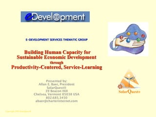 E-DEVELOPMENT SERVICES THEMATIC GROUP




              Building Human Capacity for
           Sustainable Economic Development
                                      through
     Productivity-Centered, Service-Learning

                                     Presented by:
                                Allan E. Baer, President
                                     SolarQuest®
                                    39 Beacon Hill          SolarQuest®
                             Chelsea, Vermont 05038 USA
                                     802.685.3450
                              abaer@charterinternet.com


Copyright 2005 SolarQuest®