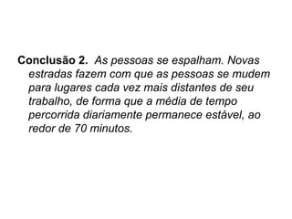 Conclusão 2.   As pessoas se espalham. Novas estradas fazem com que as pessoas se mudem para lugares cada vez mais distantes de seu trabalho, de forma que a média de tempo percorrida diariamente permanece estável, ao redor de 70 minutos. 