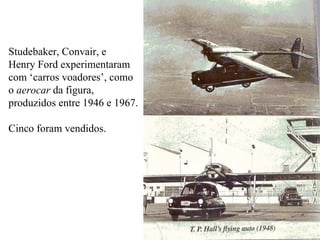 Studebaker, Convair, e  Henry Ford experimentaram com ‘carros voadores’, como o  aerocar  da figura, produzidos entre 1946 e 1967.  Cinco foram vendidos. 