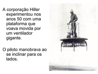 A corporação Hiller experimentou nos anos 50 com uma plataforma que voava movida por um ventilador gigante. O piloto manobrava ao se inclinar para os lados. 