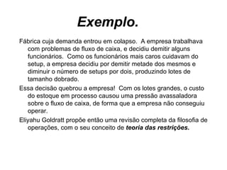 Exemplo.  Fábrica cuja demanda entrou em colapso.  A empresa trabalhava com problemas de fluxo de caixa, e decidiu demitir alguns funcionários.  Como os funcionários mais caros cuidavam do setup, a empresa decidiu por demitir metade dos mesmos e diminuir o número de setups por dois, produzindo lotes de tamanho dobrado.  Essa decisão quebrou a empresa!  Com os lotes grandes, o custo do estoque em processo causou uma pressão avassaladora sobre o fluxo de caixa, de forma que a empresa não conseguiu operar. Eliyahu Goldratt propõe então uma revisão completa da filosofia de operações, com o seu conceito de  teoria das restrições. 