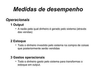 Medidas de desempenho Operacionais 1 Output A razão pela qual dinheiro é gerado pelo sistema (através das vendas) 2 Estoque Todo o dinheiro investido pelo sistema na compra de coisas que posteriormente serão vendidas 3 Gastos operacionais Todo o dinheiro gasto pelo sistema para transformas o estoque em output.  