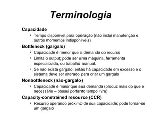 Terminologia Capacidade  Tempo disponível para operação (não inclui manutenção e outros momentos indisponíveis) Bottleneck (gargalo) Capacidade é menor que a demanda do recurso Limita o output; pode ser uma máquina, ferramenta especializada, ou trabalho manual. Se não exista gargalo, então há capacidade em excesso e o sistema deve ser alterado para criar um gargalo Nonbottleneck (não-gargalo) Capacidade é maior que sua demanda (produz mais do que é necessário – possui portanto tempo livre) Capacity-constrained resource (CCR) Recurso operando próximo de sua capacidade; pode tornar-se um gargalo  