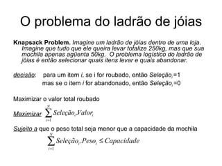 O problema do ladrão de jóias Knapsack Problem.   Imagine um ladrão de jóias dentro de uma loja.  Imagine que tudo que ele queira levar totalize 250kg, mas que sua mochila apenas agüenta 50kg.  O problema logístico do ladrão de jóias é então selecionar quais itens levar e quais abandonar.  decisão :  para um item  i , se i for roubado, então  Seleção i  =1   mas se o item  i  for abandonado, então  Seleção i  =0 Maximizar o valor total roubado  Maximizar   Sujeito a  que o peso total seja menor que a capacidade da mochila 