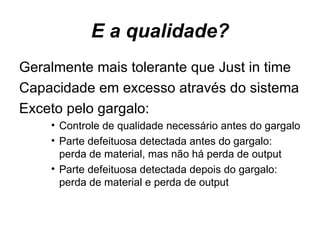 E a qualidade? Geralmente mais tolerante que Just in time  Capacidade em excesso através do sistema Exceto pelo gargalo: Controle de qualidade necessário antes do gargalo Parte defeituosa detectada antes do gargalo: perda de material, mas não há perda de output Parte defeituosa detectada depois do gargalo: perda de material e perda de output 