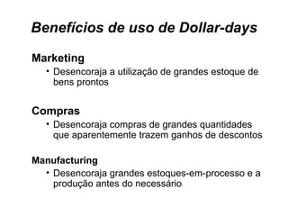 Benefícios de uso de Dollar-days Marketing Desencoraja a utilização de grandes estoque de bens prontos  Compras Desencoraja compras de grandes quantidades que aparentemente trazem ganhos de descontos Manufacturing Desencoraja grandes estoques-em-processo e a produção antes do necessário  