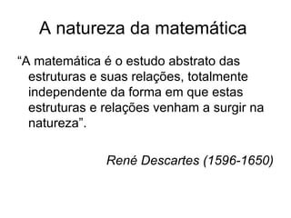 A natureza da matemática  “ A matemática é o estudo abstrato das estruturas e suas relações, totalmente independente da forma em que estas estruturas e relações venham a surgir na natureza”. René Descartes (1596-1650) 