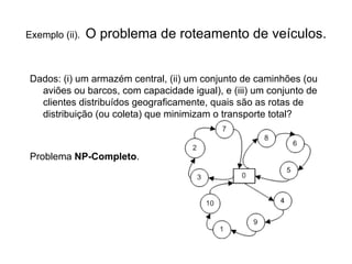 Exemplo (ii).  O problema de roteamento de veículos. Dados: (i) um armazém central, (ii) um conjunto de caminhões (ou aviões ou barcos, com capacidade igual), e (iii) um conjunto de clientes distribuídos geograficamente, quais são as rotas de distribuição (ou coleta) que minimizam o transporte total? Problema  NP-Completo . 