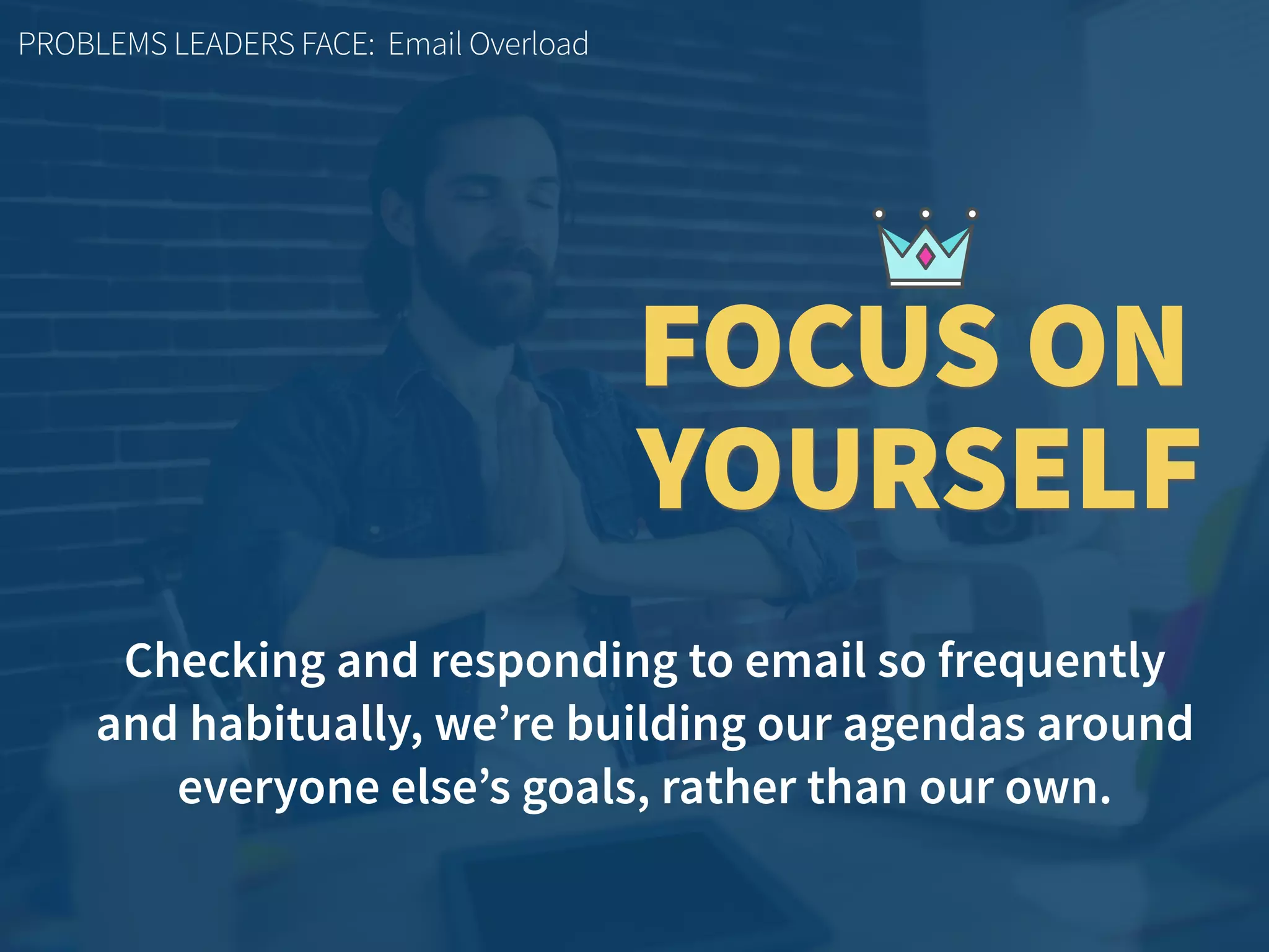 Checking and responding to email so frequently  
and habitually, we’re building our agendas around
everyone else’s goals, rather than our own.
PROBLEMS LEADERS FACE: Email Overload
FOCUS ON
YOURSELF
 
