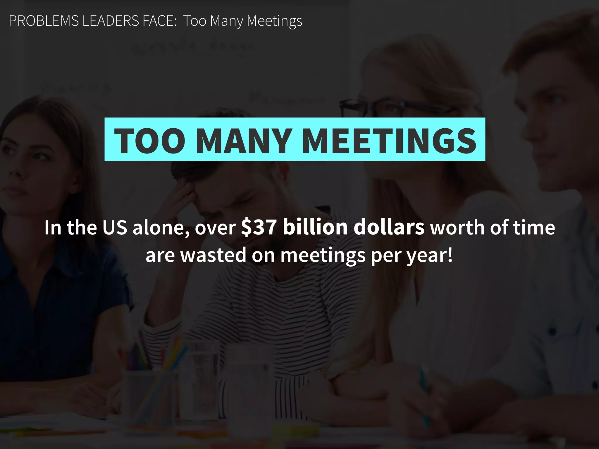 In the US alone, over $37 billion dollars worth of time  
are wasted on meetings per year!
PROBLEMS LEADERS FACE: Too Many Meetings
TOO MANY MEETINGS
 
