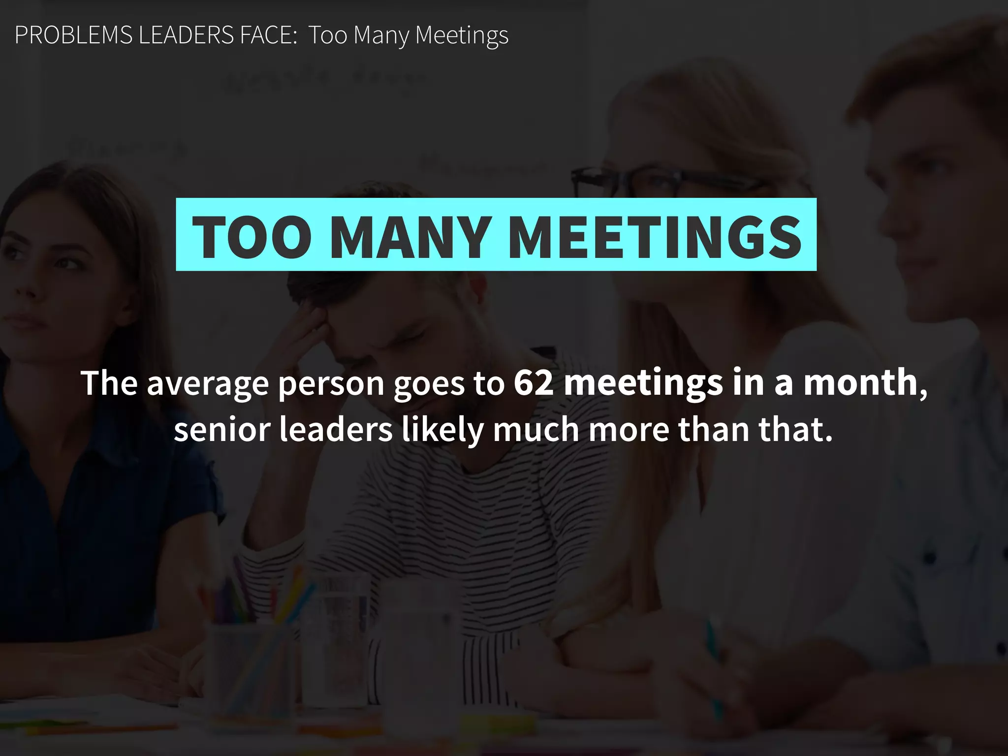 PROBLEMS LEADERS FACE: Too Many Meetings
The average person goes to 62 meetings in a month,  
senior leaders likely much more than that.
TOO MANY MEETINGS
 