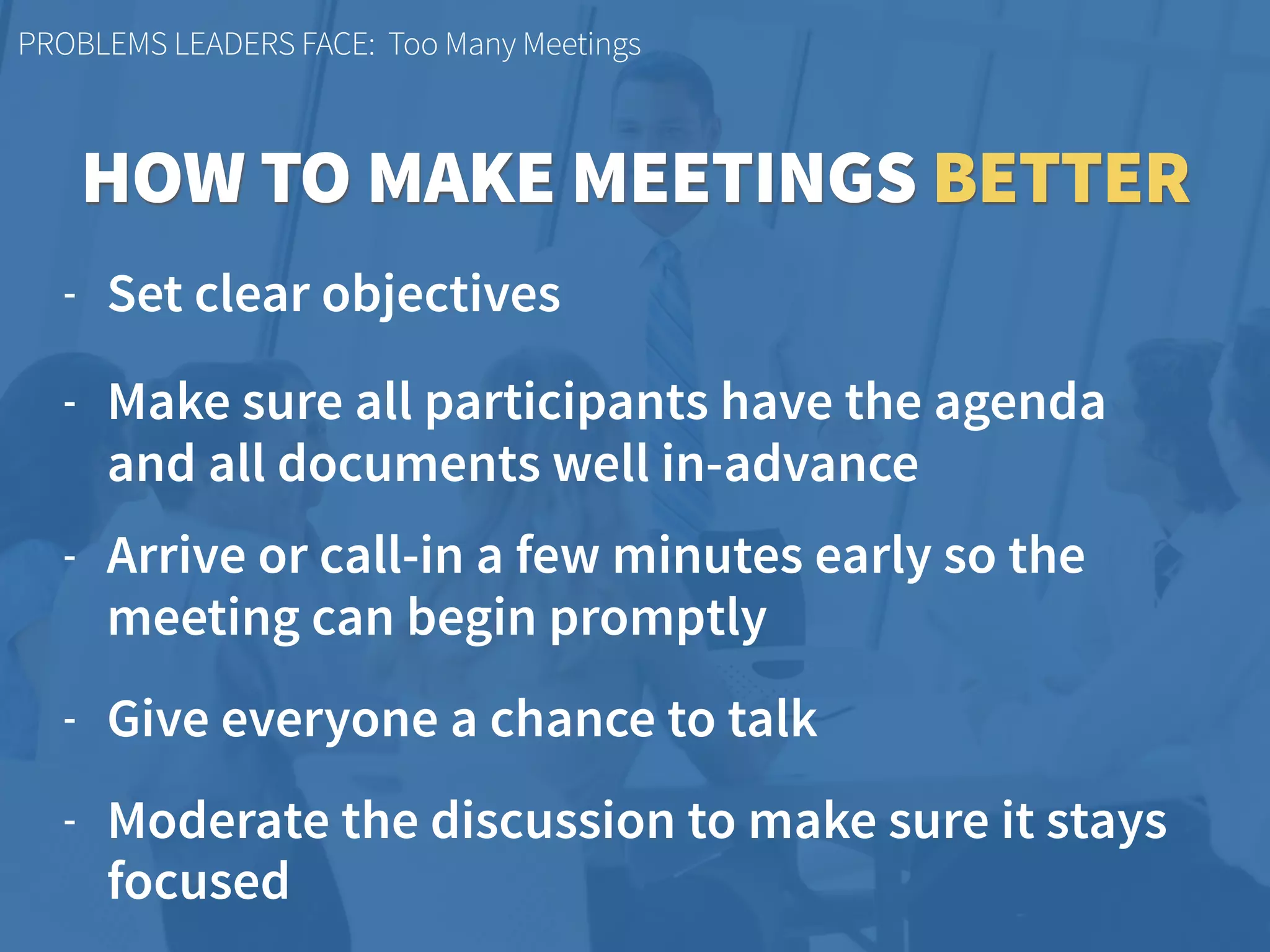 PROBLEMS LEADERS FACE: Too Many Meetings
- Set clear objectives
- Make sure all participants have the agenda  
and all documents well in-advance
- Arrive or call-in a few minutes early so the
meeting can begin promptly
- Give everyone a chance to talk
- Moderate the discussion to make sure it stays
focused
HOW TO MAKE MEETINGS BETTER
 