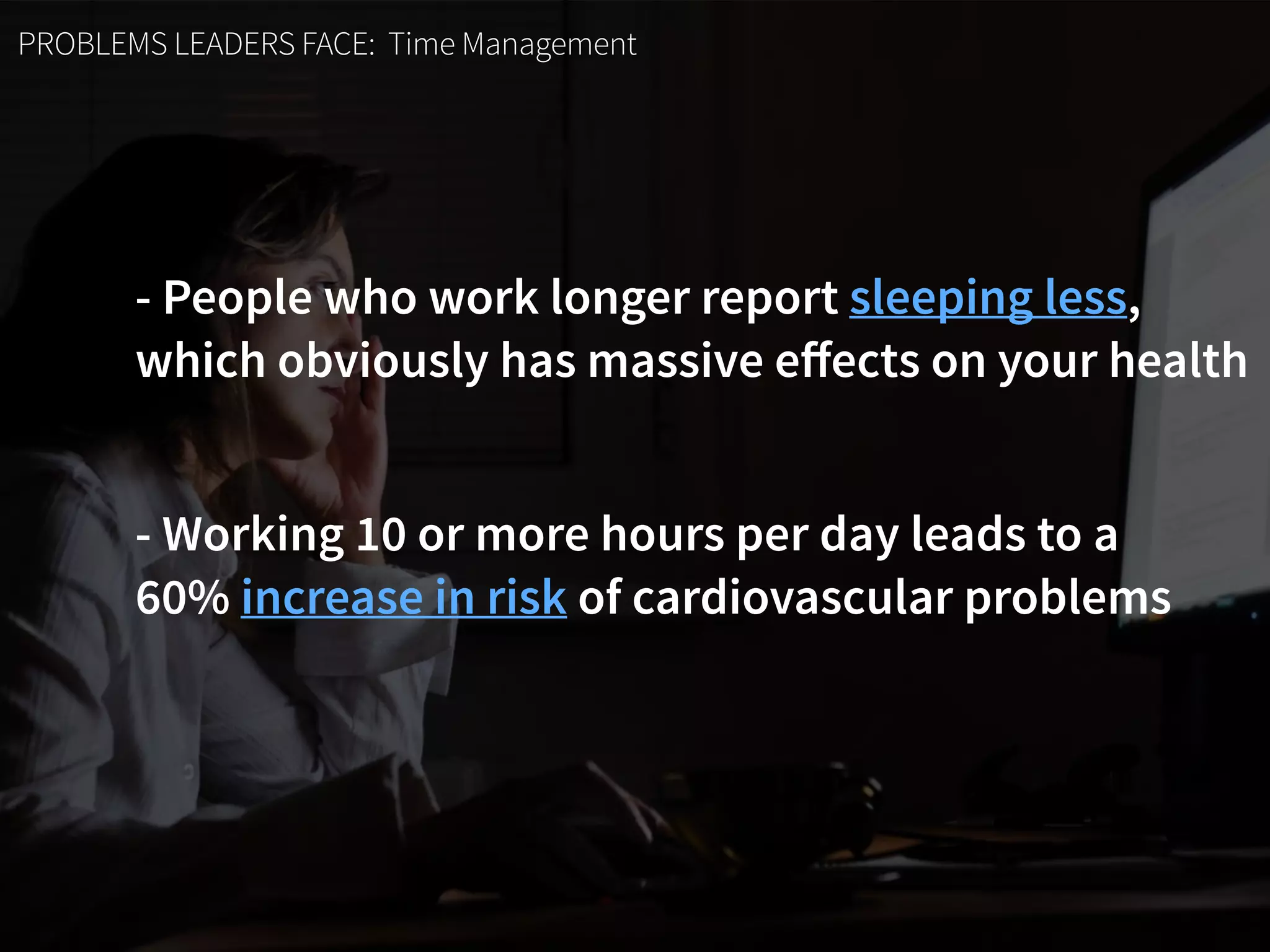 PROBLEMS LEADERS FACE: Time Management
- People who work longer report sleeping less,  
which obviously has massive eﬀects on your health
- Working 10 or more hours per day leads to a  
60% increase in risk of cardiovascular problems
 