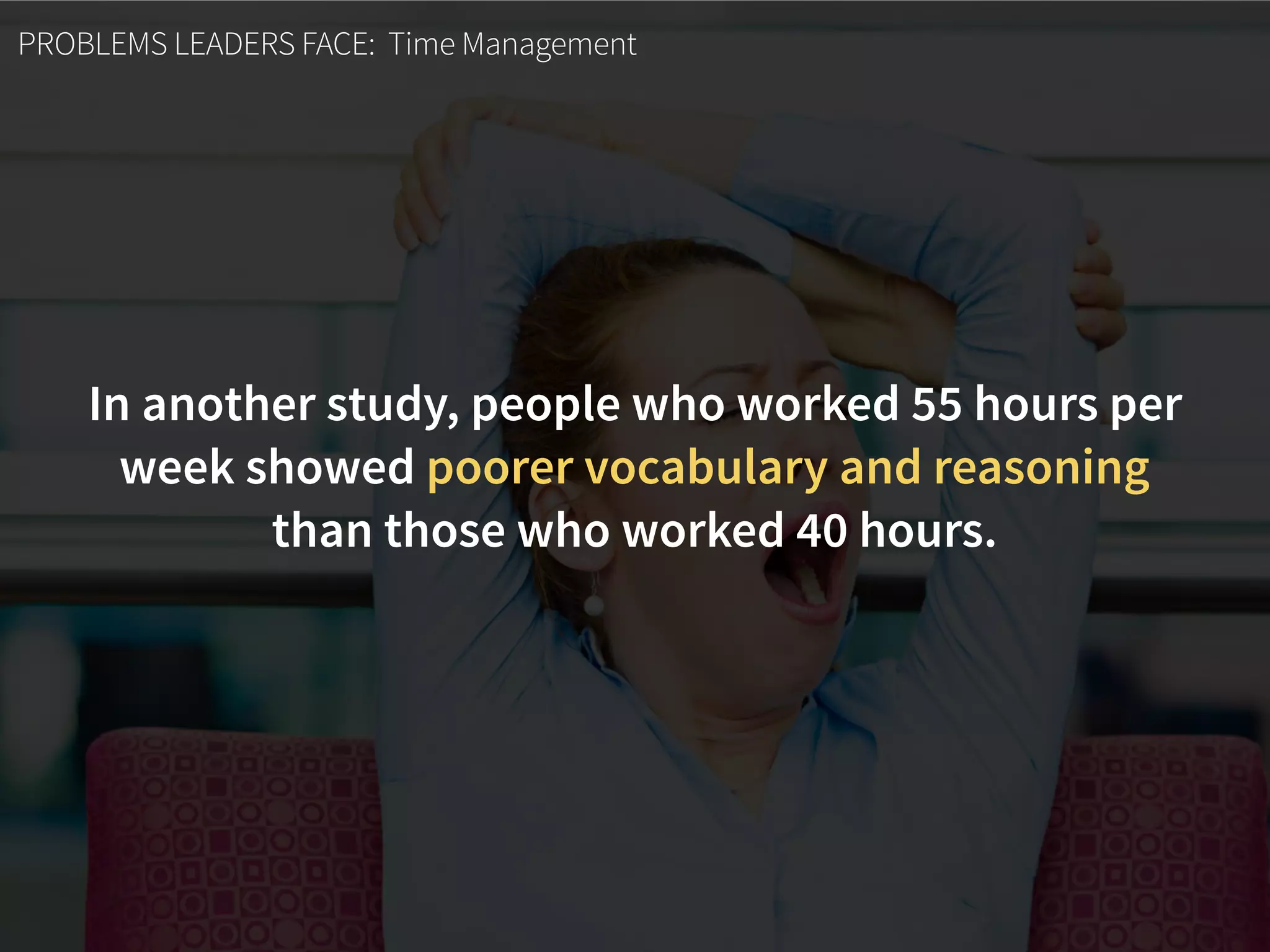 PROBLEMS LEADERS FACE: Time Management
In another study, people who worked 55 hours per
week showed poorer vocabulary and reasoning
than those who worked 40 hours.
 