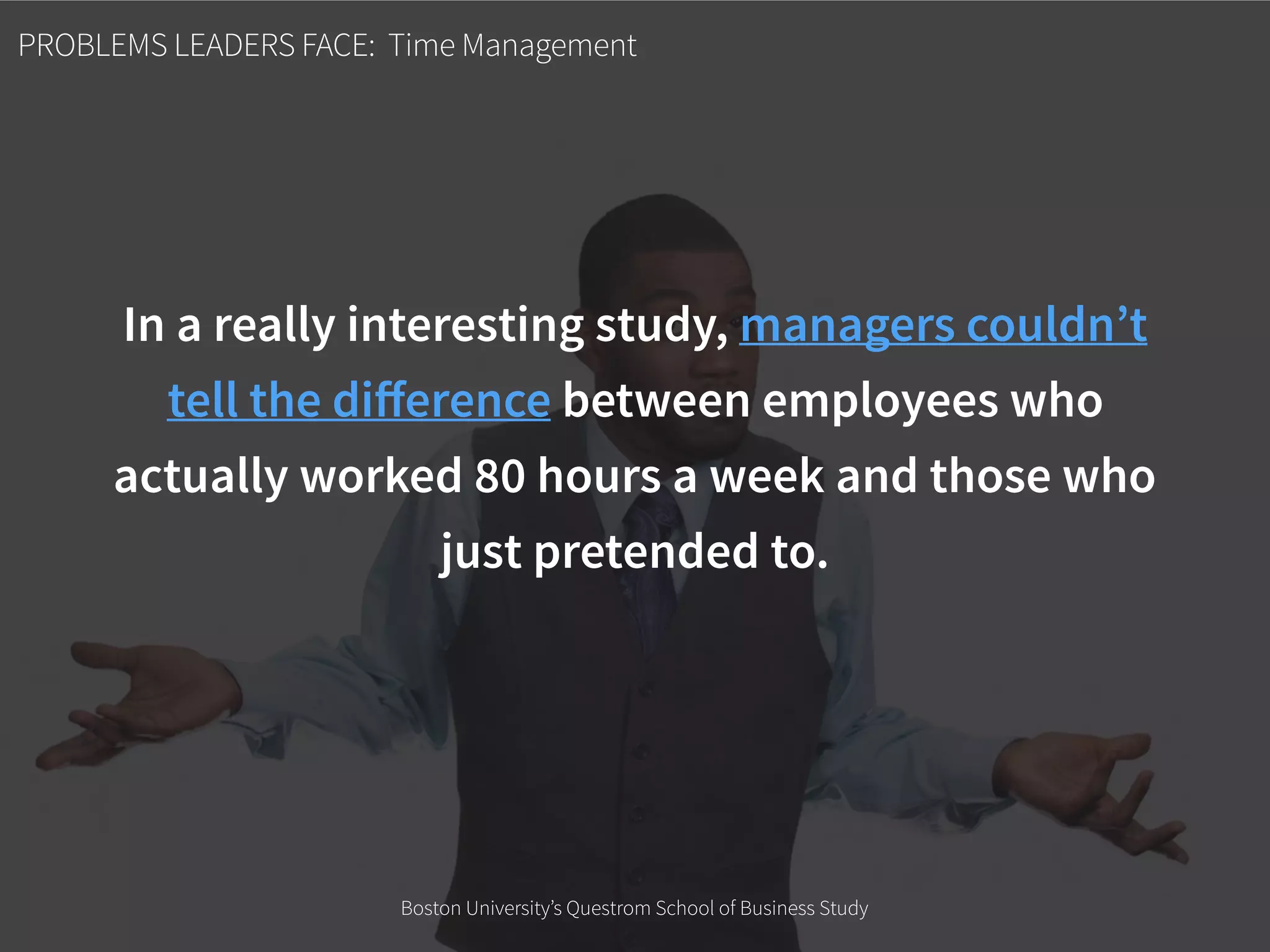 PROBLEMS LEADERS FACE: Time Management
In a really interesting study, managers couldn’t
tell the diﬀerence between employees who
actually worked 80 hours a week and those who
just pretended to.
Boston University’s Questrom School of Business Study
 