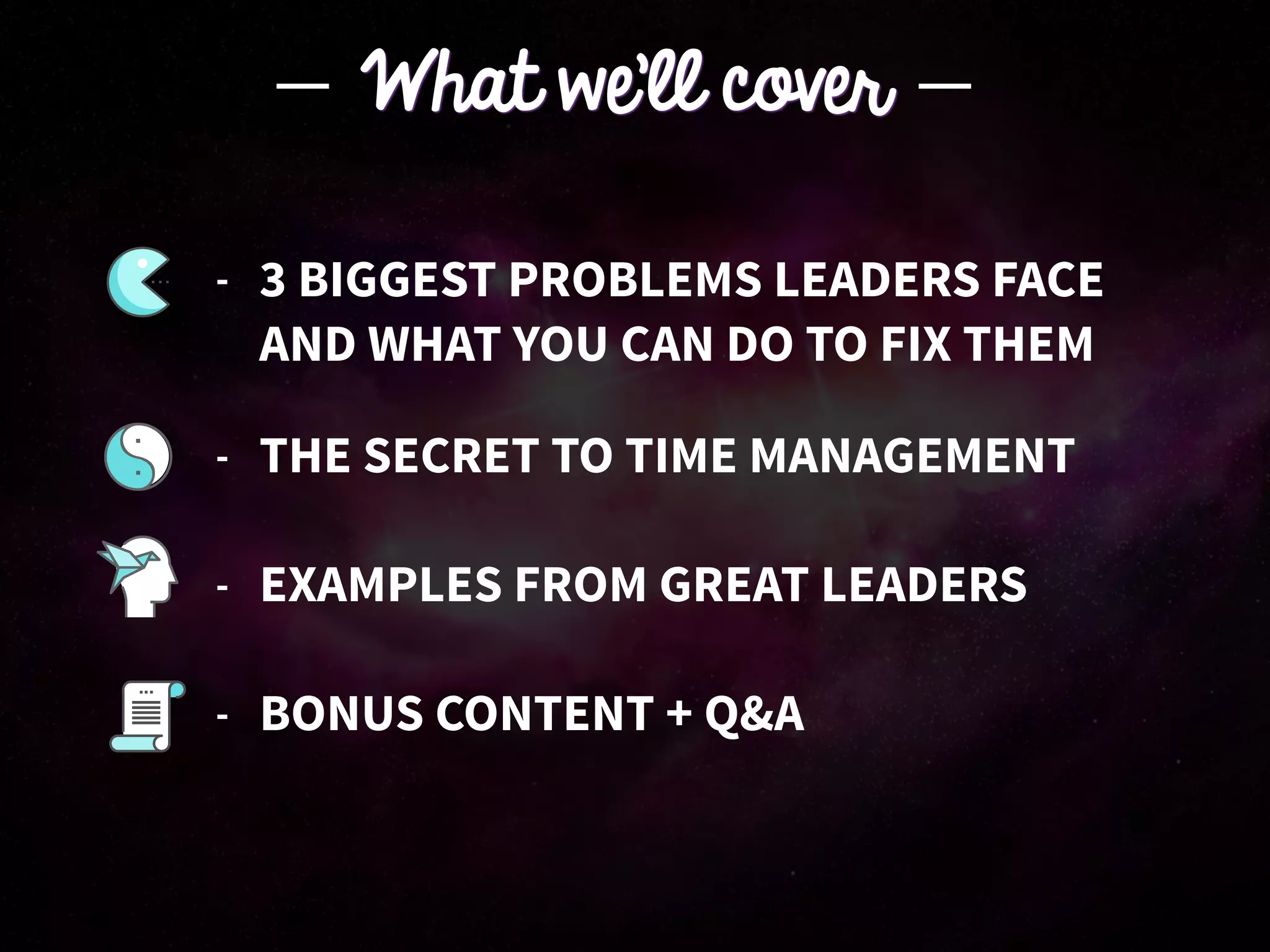 - THE SECRET TO TIME MANAGEMENT
- EXAMPLES FROM GREAT LEADERS
- BONUS CONTENT + Q&A
What we’ll cover
- 3 BIGGEST PROBLEMS LEADERS FACE 
AND WHAT YOU CAN DO TO FIX THEM
 