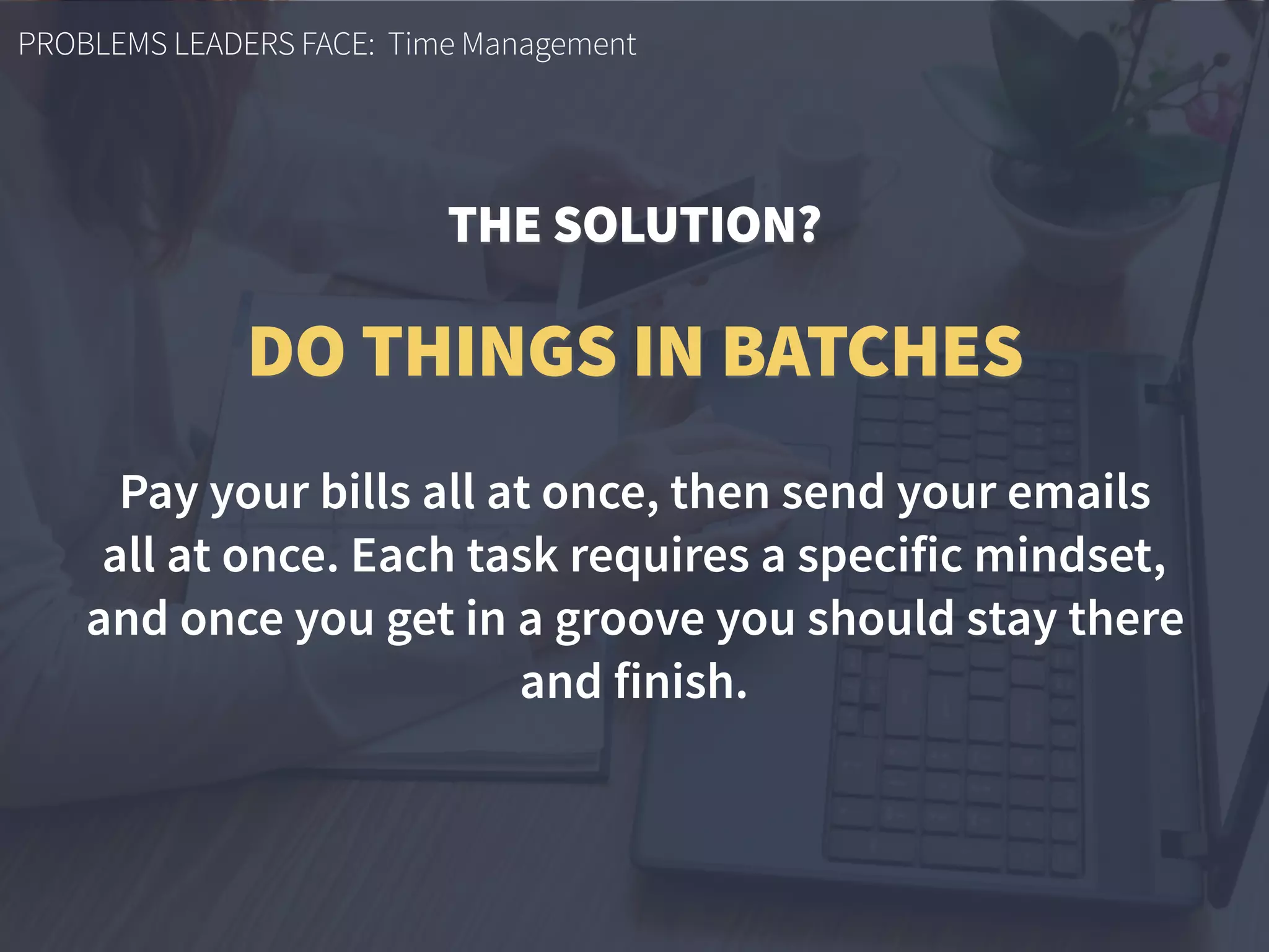 PROBLEMS LEADERS FACE: Time Management
Pay your bills all at once, then send your emails  
all at once. Each task requires a specific mindset,
and once you get in a groove you should stay there
and finish.
DO THINGS IN BATCHES
THE SOLUTION?
 