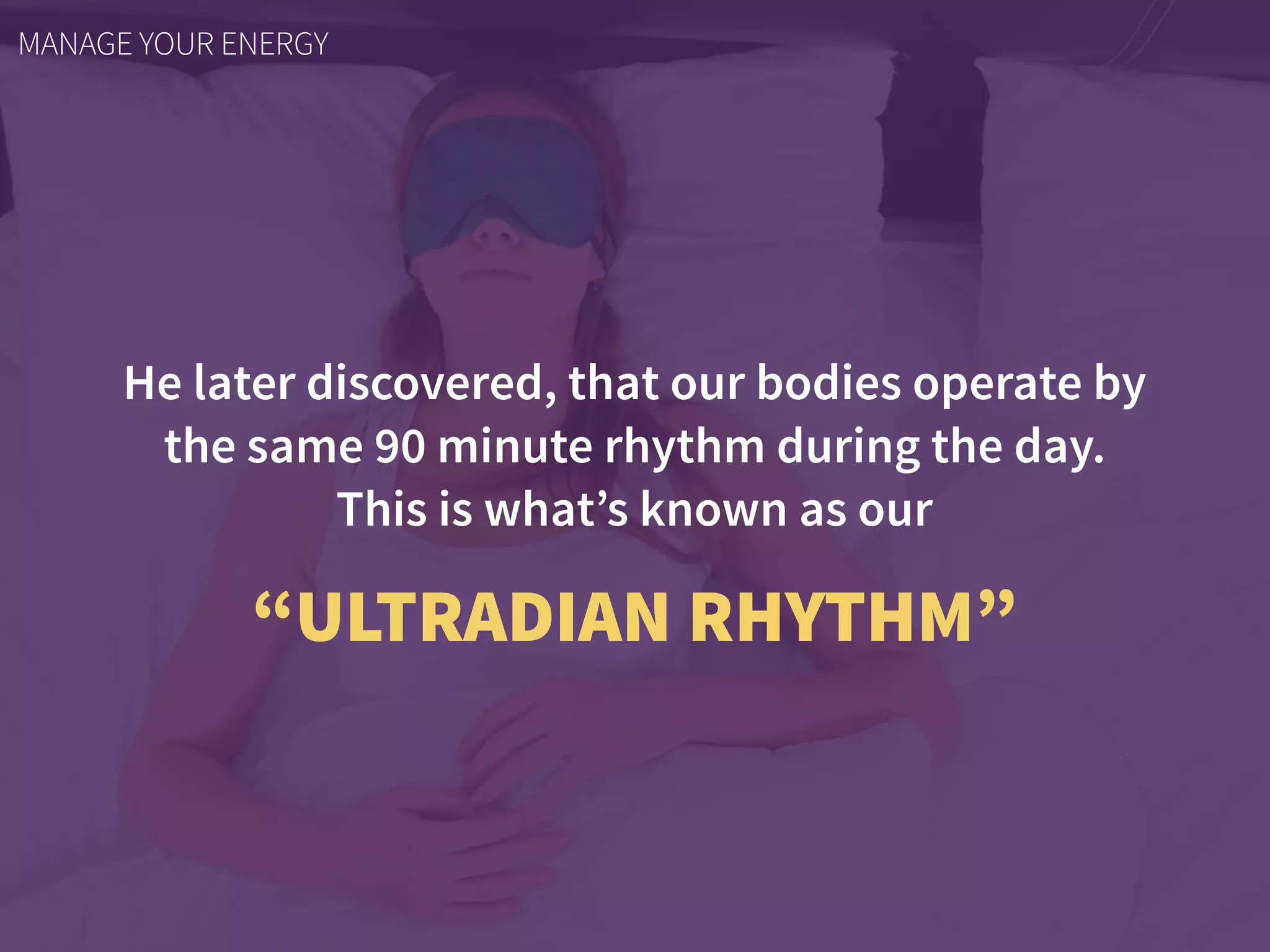 He later discovered, that our bodies operate by
the same 90 minute rhythm during the day.  
This is what’s known as our
“ULTRADIAN RHYTHM”
MANAGE YOUR ENERGY
 