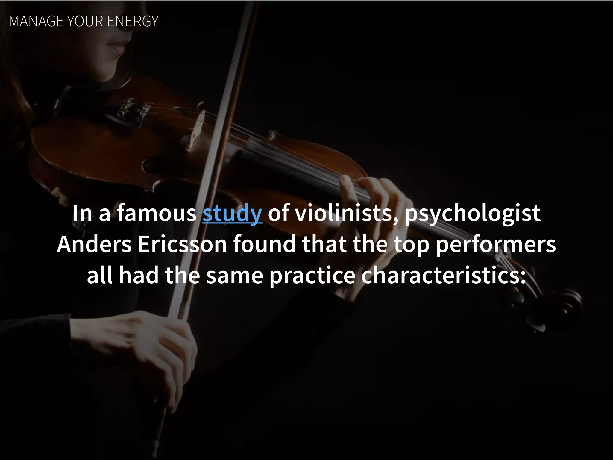 In a famous study of violinists, psychologist  
Anders Ericsson found that the top performers  
all had the same practice characteristics:
MANAGE YOUR ENERGY
 