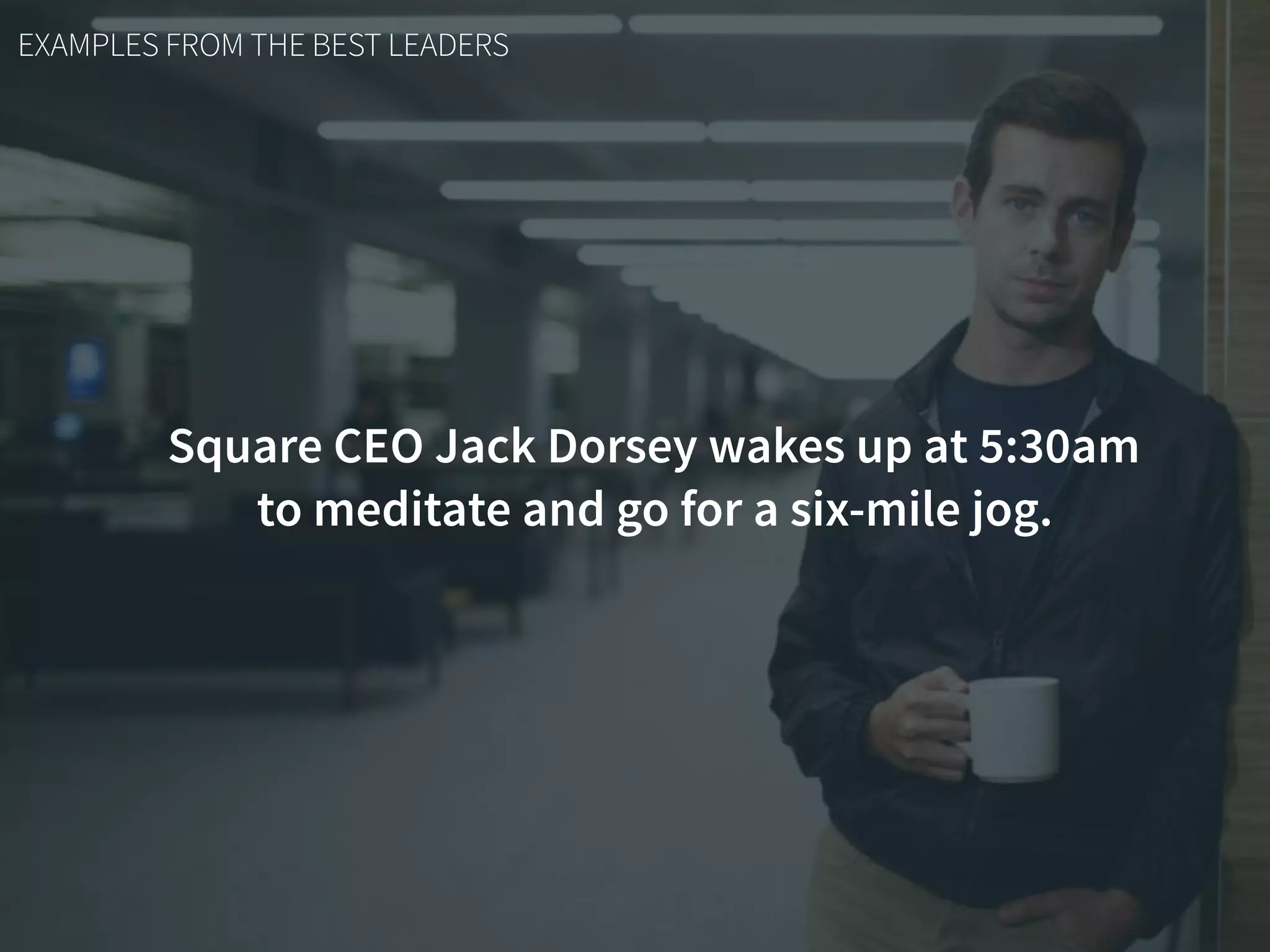 EXAMPLES FROM THE BEST LEADERS
Square CEO Jack Dorsey wakes up at 5:30am
to meditate and go for a six-mile jog.
 