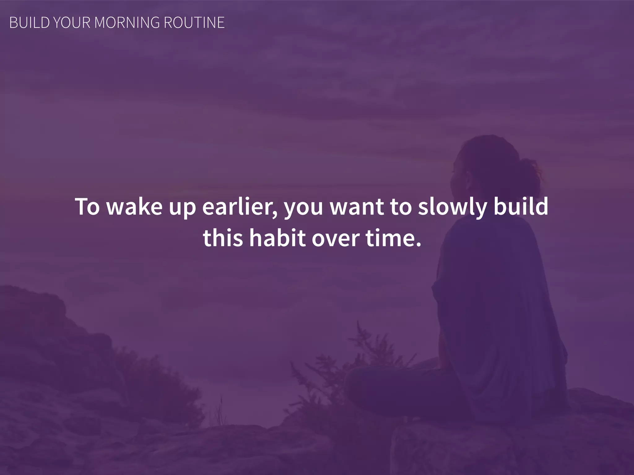 To wake up earlier, you want to slowly build  
this habit over time.
BUILD YOUR MORNING ROUTINE
 