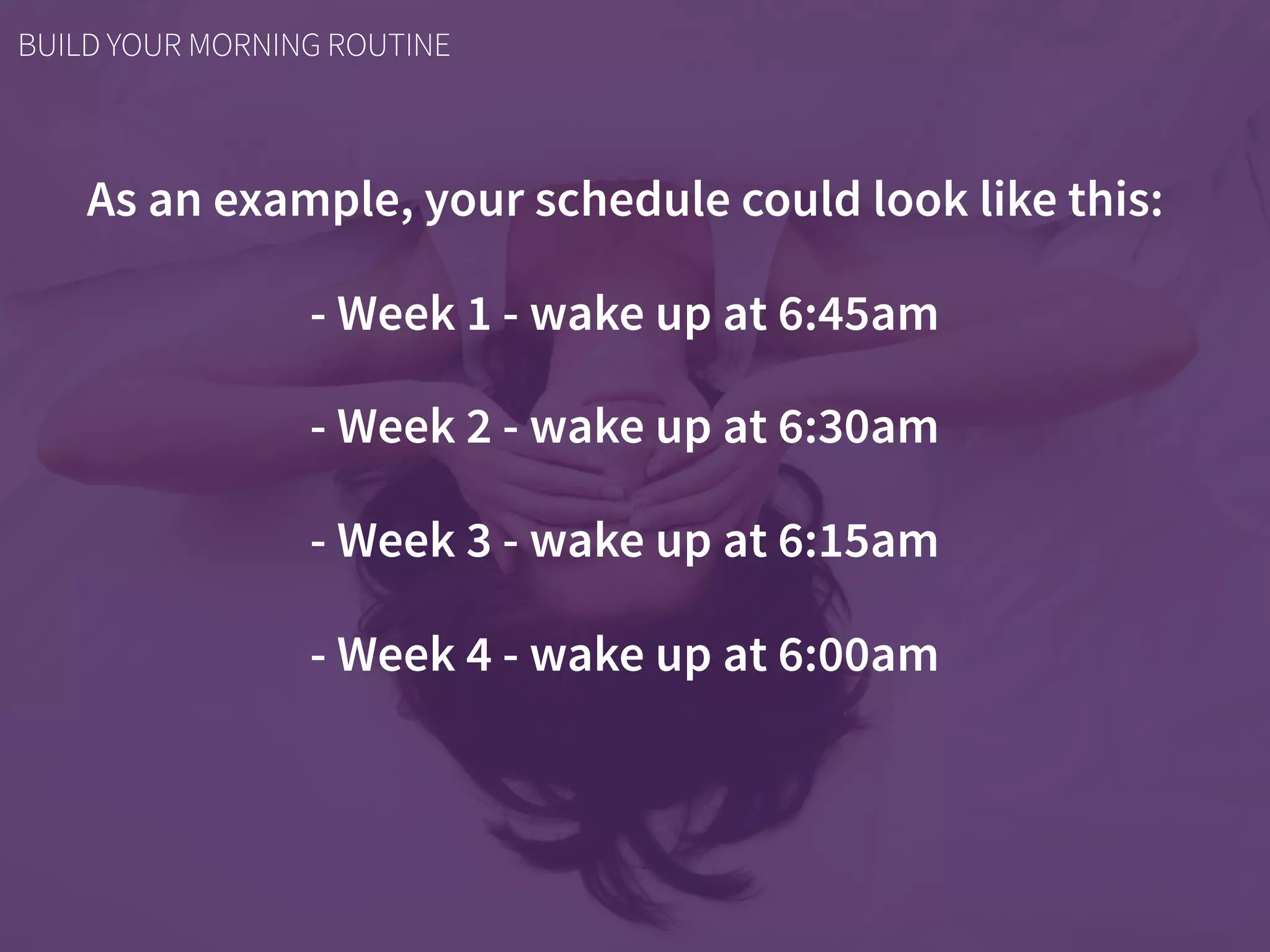As an example, your schedule could look like this:
- Week 1 - wake up at 6:45am
- Week 2 - wake up at 6:30am
- Week 3 - wake up at 6:15am
- Week 4 - wake up at 6:00am
BUILD YOUR MORNING ROUTINE
 