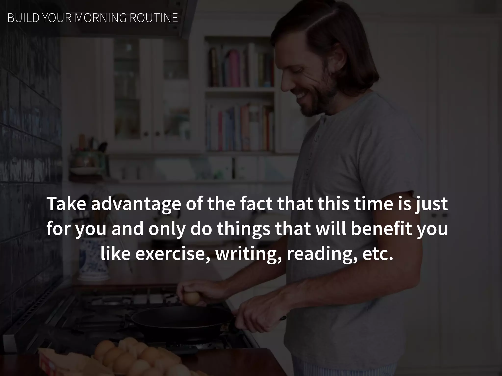 Take advantage of the fact that this time is just  
for you and only do things that will benefit you  
like exercise, writing, reading, etc.
BUILD YOUR MORNING ROUTINE
 