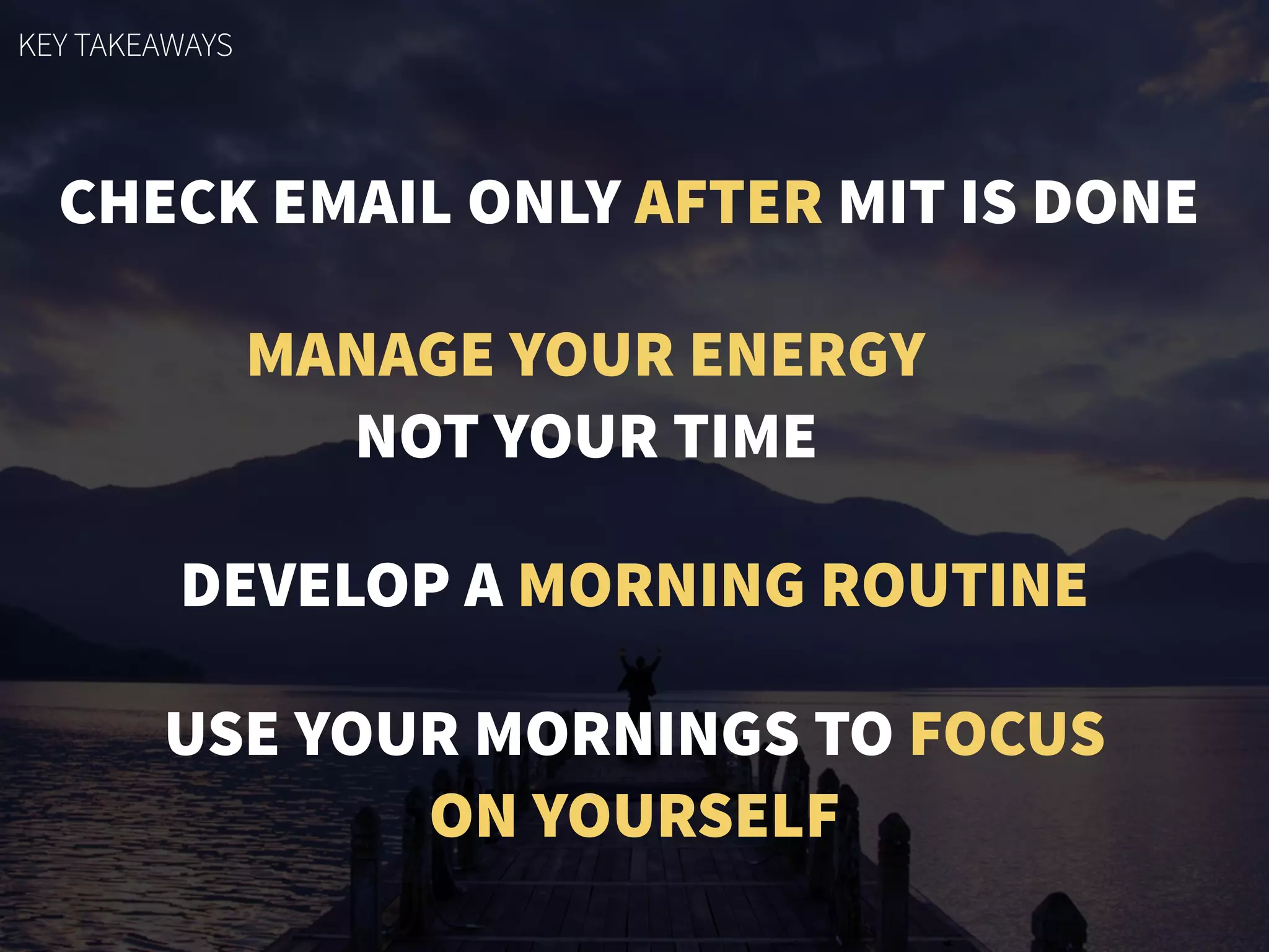 CHECK EMAIL ONLY AFTER MIT IS DONE
MANAGE YOUR ENERGY
NOT YOUR TIME
DEVELOP A MORNING ROUTINE
USE YOUR MORNINGS TO FOCUS
ON YOURSELF
KEY TAKEAWAYS
 