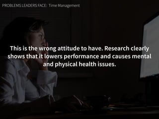PROBLEMS LEADERS FACE: Time Management
This is the wrong attitude to have. Research clearly
shows that it lowers performance and causes mental  
and physical health issues.
 