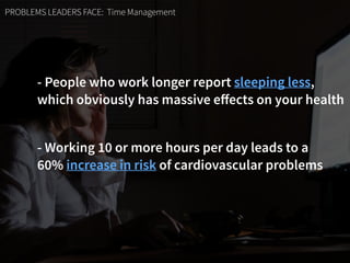 PROBLEMS LEADERS FACE: Time Management
- People who work longer report sleeping less,  
which obviously has massive eﬀects on your health
- Working 10 or more hours per day leads to a  
60% increase in risk of cardiovascular problems
 