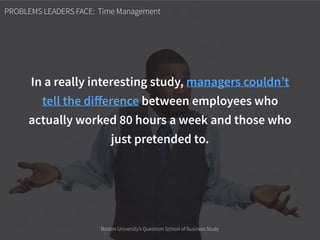 PROBLEMS LEADERS FACE: Time Management
In a really interesting study, managers couldn’t
tell the diﬀerence between employees who
actually worked 80 hours a week and those who
just pretended to.
Boston University’s Questrom School of Business Study
 