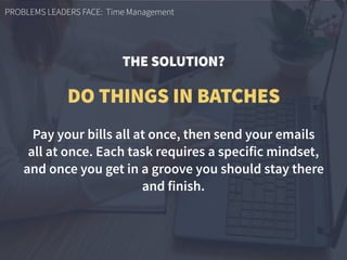 PROBLEMS LEADERS FACE: Time Management
Pay your bills all at once, then send your emails  
all at once. Each task requires a specific mindset,
and once you get in a groove you should stay there
and finish.
DO THINGS IN BATCHES
THE SOLUTION?
 