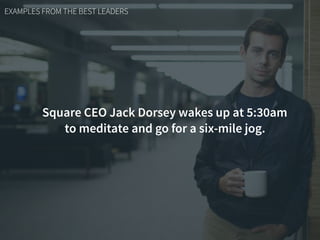 EXAMPLES FROM THE BEST LEADERS
Square CEO Jack Dorsey wakes up at 5:30am
to meditate and go for a six-mile jog.
 