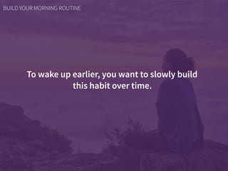 To wake up earlier, you want to slowly build  
this habit over time.
BUILD YOUR MORNING ROUTINE
 