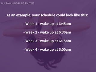As an example, your schedule could look like this:
- Week 1 - wake up at 6:45am
- Week 2 - wake up at 6:30am
- Week 3 - wake up at 6:15am
- Week 4 - wake up at 6:00am
BUILD YOUR MORNING ROUTINE
 