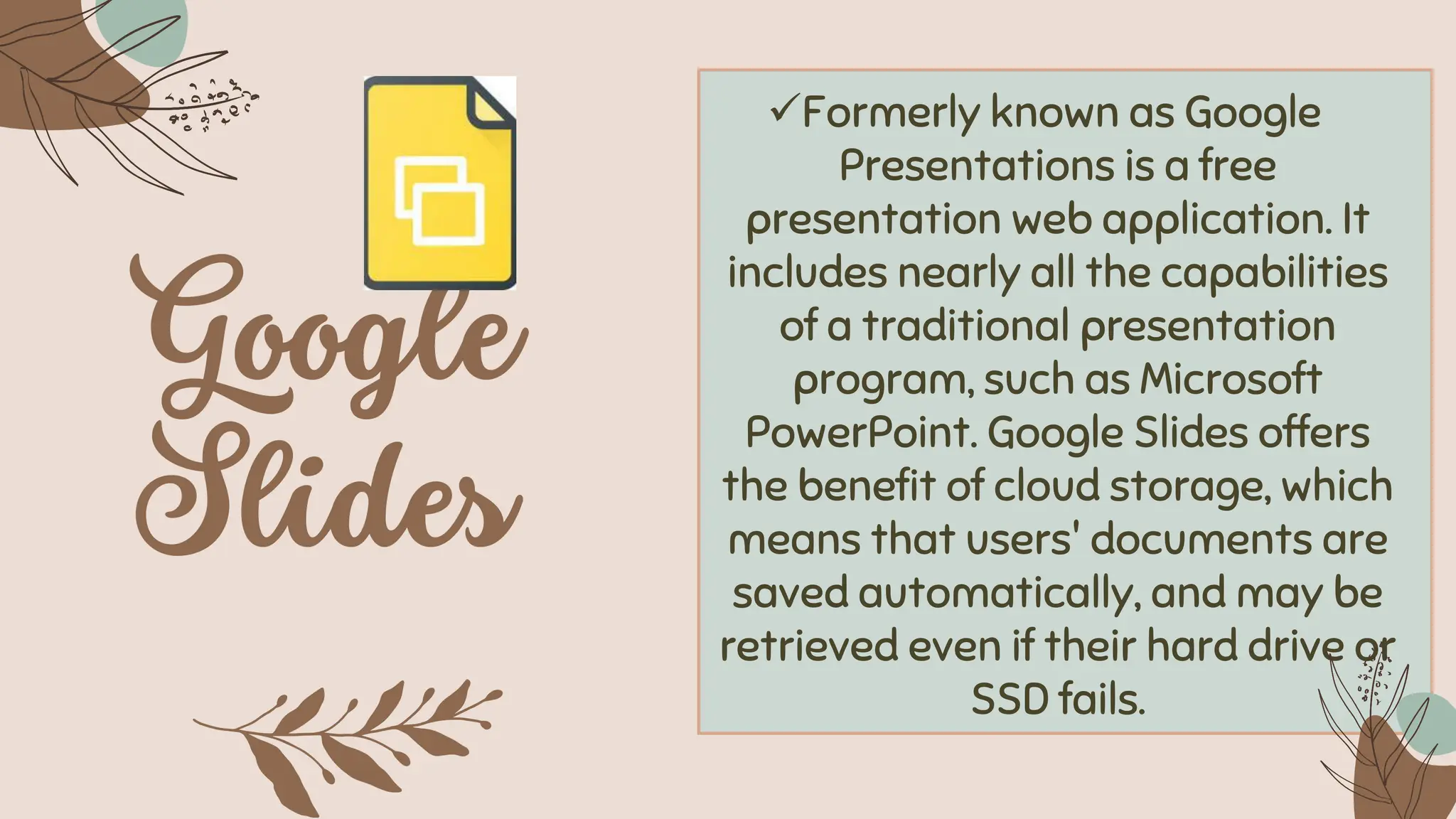 ✓Formerly known as Google
Presentations is a free
presentation web application. It
includes nearly all the capabilities
of a traditional presentation
program, such as Microsoft
PowerPoint. Google Slides offers
the benefit of cloud storage, which
means that users' documents are
saved automatically, and may be
retrieved even if their hard drive or
SSD fails.
 