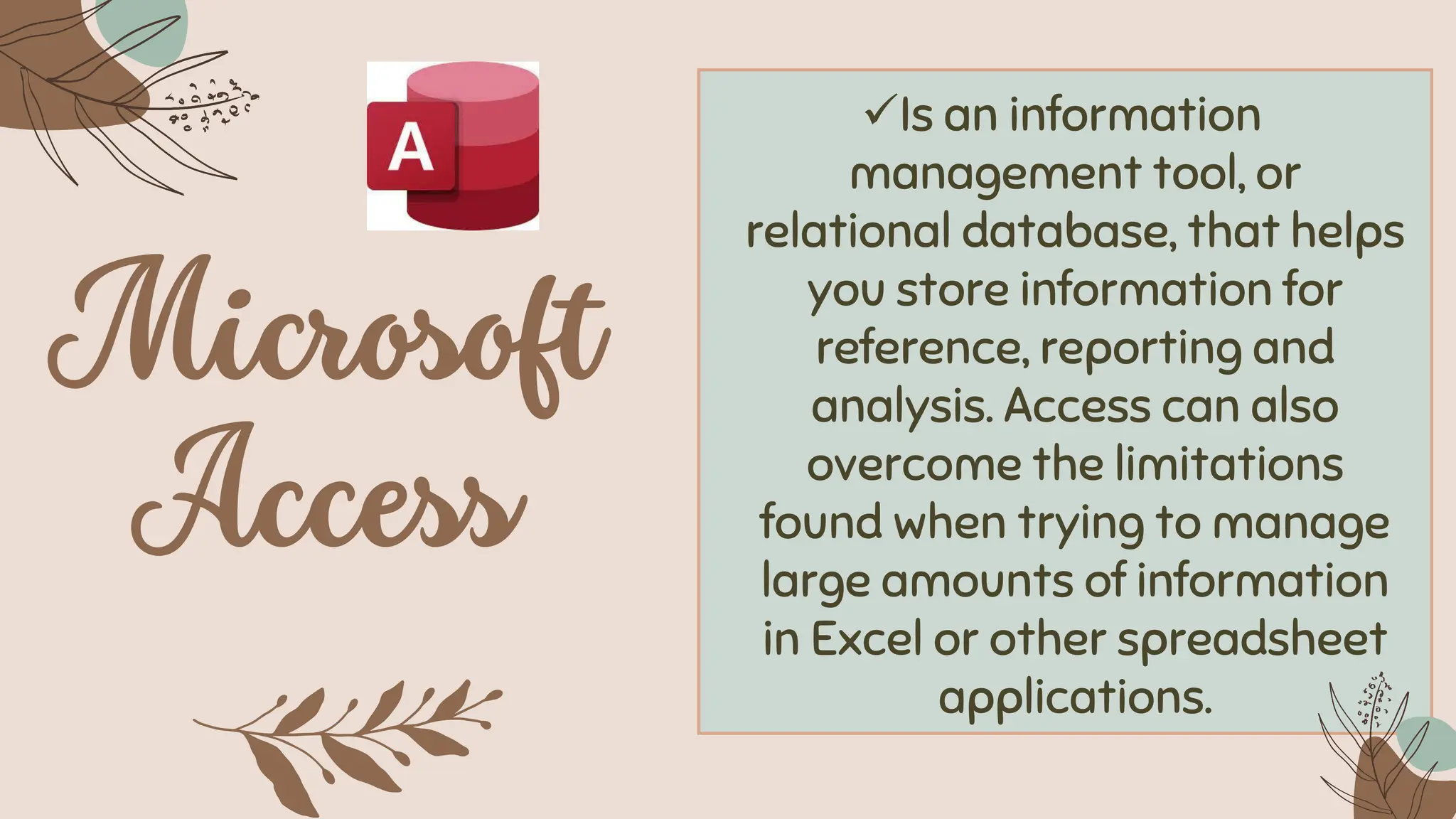 ✓Is an information
management tool, or
relational database, that helps
you store information for
reference, reporting and
analysis. Access can also
overcome the limitations
found when trying to manage
large amounts of information
in Excel or other spreadsheet
applications.
 