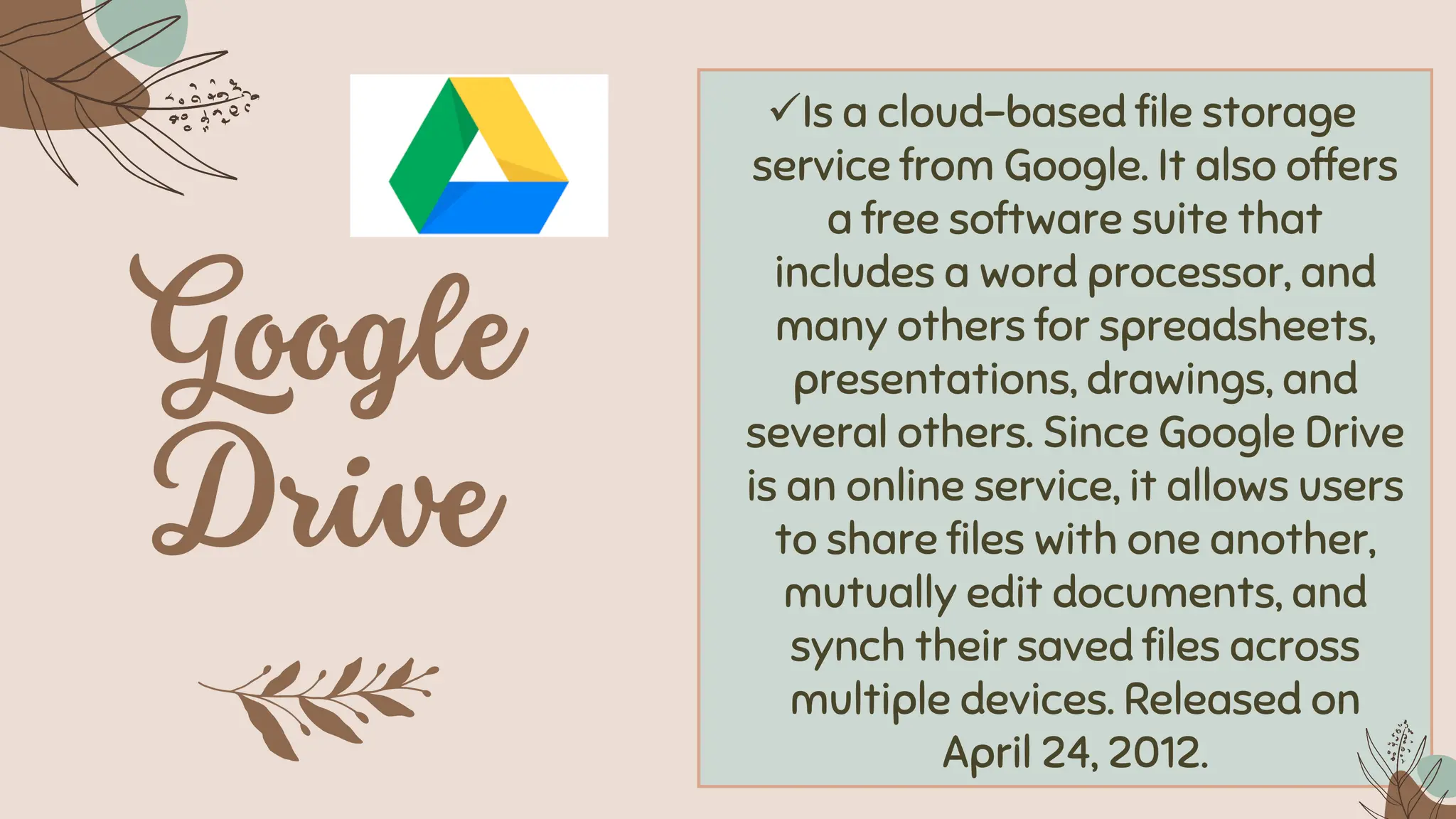 ✓Is a cloud-based file storage
service from Google. It also offers
a free software suite that
includes a word processor, and
many others for spreadsheets,
presentations, drawings, and
several others. Since Google Drive
is an online service, it allows users
to share files with one another,
mutually edit documents, and
synch their saved files across
multiple devices. Released on
April 24, 2012.
 