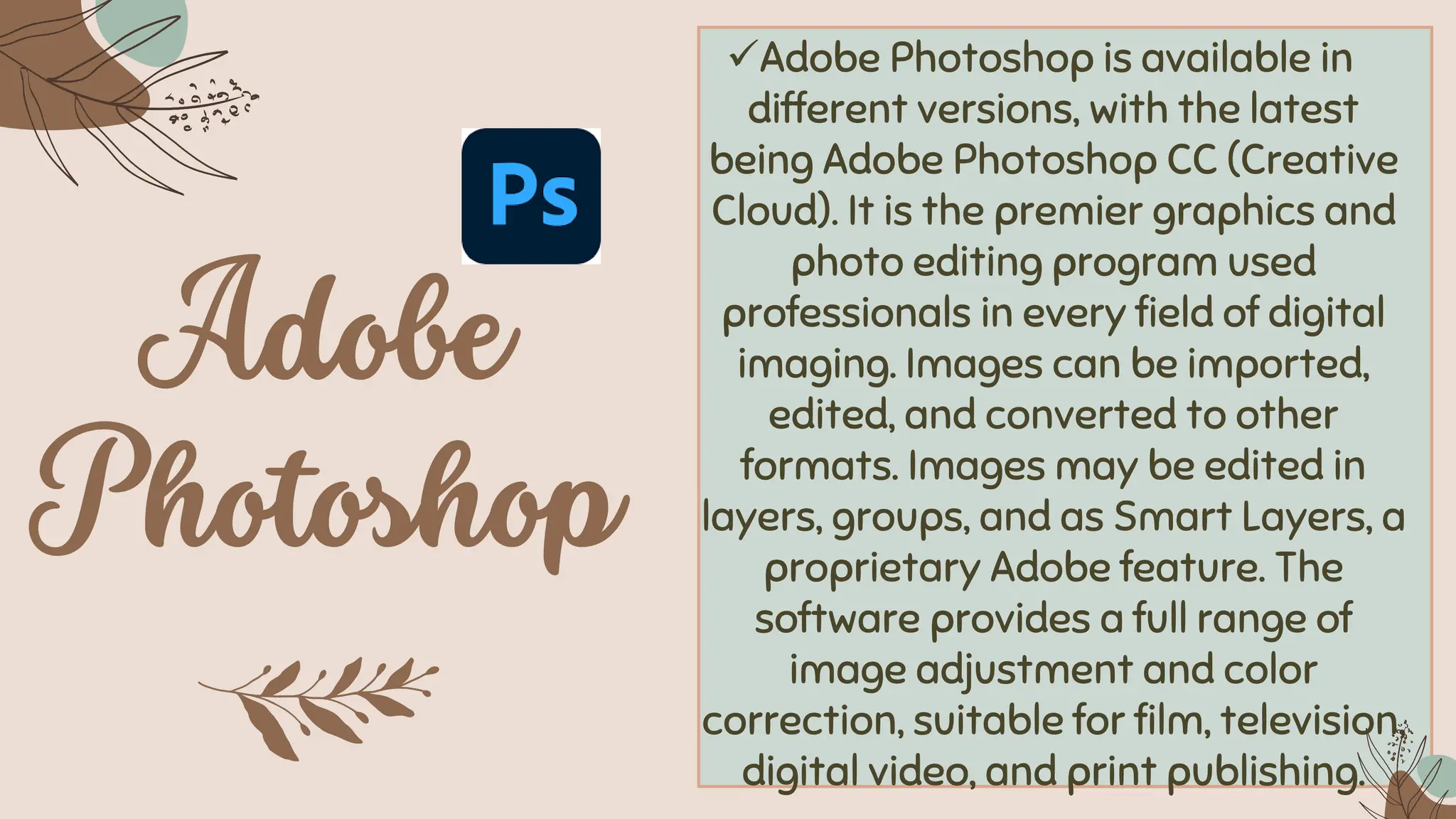 ✓Adobe Photoshop is available in
different versions, with the latest
being Adobe Photoshop CC (Creative
Cloud). It is the premier graphics and
photo editing program used
professionals in every field of digital
imaging. Images can be imported,
edited, and converted to other
formats. Images may be edited in
layers, groups, and as Smart Layers, a
proprietary Adobe feature. The
software provides a full range of
image adjustment and color
correction, suitable for film, television,
digital video, and print publishing.
 