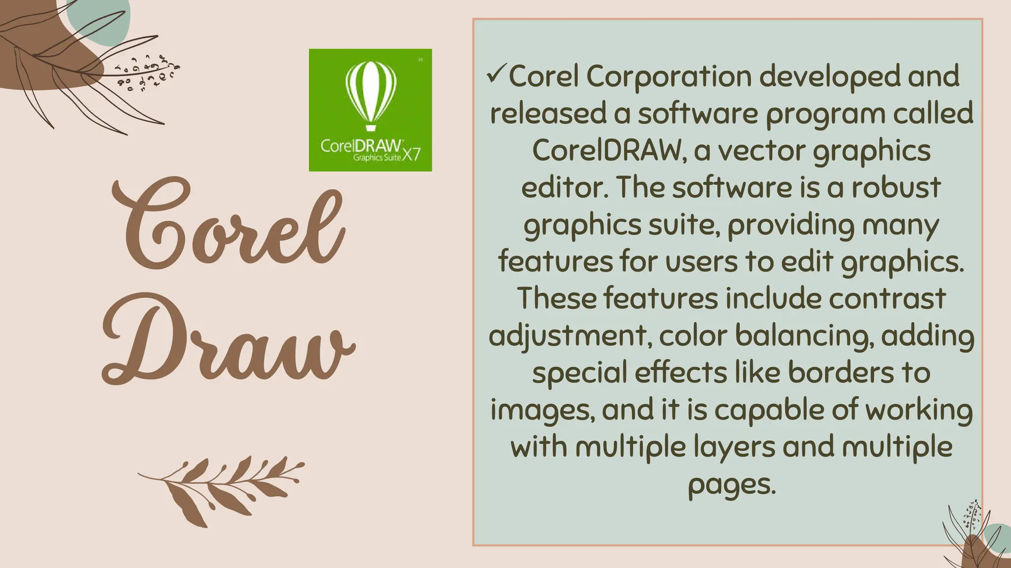 ✓Corel Corporation developed and
released a software program called
CorelDRAW, a vector graphics
editor. The software is a robust
graphics suite, providing many
features for users to edit graphics.
These features include contrast
adjustment, color balancing, adding
special effects like borders to
images, and it is capable of working
with multiple layers and multiple
pages.
 